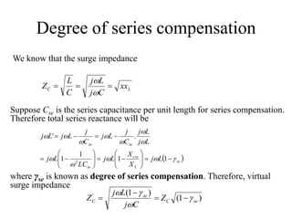 Degree of series compensation
We know that the surge impedance
LC xx
Cj
Lj
C
L
Z 


Suppose Cse is the series capacitance per unit length for series compensation.
Therefore total series reactance will be
 se
L
cse
se
sese
Lj
X
X
Lj
LC
Lj
Lj
Lj
C
j
Lj
C
j
LjLj























11
1
1
.'
2
where γse is known as degree of series compensation. Therefore, virtual
surge impedance
)1(
)1('
seC
se
C Z
Cj
Lj
Z 





 