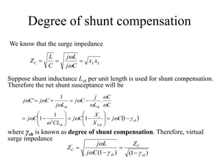 Degree of shunt compensation
We know that the surge impedance
LLC xx
Cj
Lj
C
L
Z 


Suppose shunt inductance Lsh per unit length is used for shunt compensation.
Therefore the net shunt susceptance will be
 sh
Lsh
c
sh
shsh
Cj
X
X
Cj
CL
Cj
C
C
L
j
Cj
Lj
CjCj























11
1
1
.
1
'
2
where γsh is known as degree of shunt compensation. Therefore, virtual
surge impedance
)1()1(
'
sh
C
sh
C
Z
Cj
Lj
Z






 