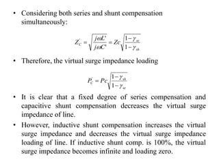 • Considering both series and shunt compensation
simultaneously:
sh
se
C Zc
Cj
Lj
Z







1
1
'
''
• Therefore, the virtual surge impedance loading
se
sh
C PcP





1
1'
• It is clear that a fixed degree of series compensation and
capacitive shunt compensation decreases the virtual surge
impedance of line.
• However, inductive shunt compensation increases the virtual
surge impedance and decreases the virtual surge impedance
loading of line. If inductive shunt comp. is 100%, the virtual
surge impedance becomes infinite and loading zero.
 