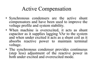 Active Compensation
• Synchronous condensers are the active shunt
compensators and have been used to improve the
voltage profile and system stability.
• When machine is overexcited, it acts as shunt
capacitor as it supplies lagging VAr to the system
and when under excited it acts as a shunt coil as it
absorbs reactive power to maintain terminal
voltage.
• The synchronous condenser provides continuous
(step less) adjustment of the reactive power in
both under excited and overexcited mode.
 