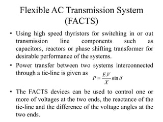Flexible AC Transmission System
(FACTS)
• Using high speed thyristors for switching in or out
transmission line components such as
capacitors, reactors or phase shifting transformer for
desirable performance of the systems.
• Power transfer between two systems interconnected
through a tie-line is given as
sin
.
X
VE
P 
• The FACTS devices can be used to control one or
more of voltages at the two ends, the reactance of the
tie-line and the difference of the voltage angles at the
two ends.
 