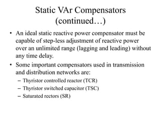 Static VAr Compensators
(continued…)
• An ideal static reactive power compensator must be
capable of step-less adjustment of reactive power
over an unlimited range (lagging and leading) without
any time delay.
• Some important compensators used in transmission
and distribution networks are:
– Thyristor controlled reactor (TCR)
– Thyristor switched capacitor (TSC)
– Saturated rectors (SR)
 