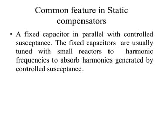 Common feature in Static
compensators
• A fixed capacitor in parallel with controlled
susceptance. The fixed capacitors are usually
tuned with small reactors to harmonic
frequencies to absorb harmonics generated by
controlled susceptance.
 