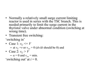 • Normally a relatively small surge current limiting
reactor is used in series with the TSC branch. This is
needed primarily to limit the surge current in the
thyristor valve under abnormal condition (switching at
wrong time).
• Transient free switching:
‘switching in’
• Case 1: vC <= V
– at vC =v or vsw = 0 (dv/dt should be 0) and
• Case 2: vC > V
– α = 0 and vsw = min.
‘switching out’ at i = 0.
 