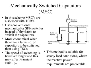 Mechanically Switched Capacitors
(MSC)
• In this scheme MSC’s are
also used with TCR’s.
• Uses conventional
mechanical or SF6 switches
instead of thyristors to
switch the capacitors.
• More economical when
there are a large no. of
capacitors to be switched
than using TSCs.
• The speed of switching is
however longer and this
may affect transient
stability.
• This method is suitable for
steady load conditions, where
the reactive power
requirements are predictable
 