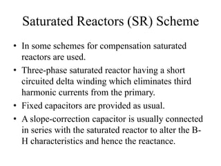 Saturated Reactors (SR) Scheme
• In some schemes for compensation saturated
reactors are used.
• Three-phase saturated reactor having a short
circuited delta winding which eliminates third
harmonic currents from the primary.
• Fixed capacitors are provided as usual.
• A slope-correction capacitor is usually connected
in series with the saturated reactor to alter the B-
H characteristics and hence the reactance.
 