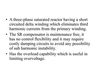 • A three-phase saturated reactor having a short
circuited delta winding which eliminates third
harmonic currents from the primary winding.
• The SR compensator is maintenance free, it
has no control flexibility and it may require
costly damping circuits to avoid any possibility
of sub harmonic instability.
• Has the overload capability which is useful in
limiting overvoltage.
 