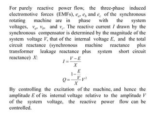 For purely reactive power flow, the three-phase induced
electromotive forces (EMFs), ea, eb and ec of the synchronous
rotating machine are in phase with the system
voltages, va, vb, and vc. The reactive current I drawn by the
synchronous compensator is determined by the magnitude of the
system voltage V, that of the internal voltage E, and the total
circuit reactance (synchronous machine reactance plus
transformer leakage reactance plus system short circuit
reactance) X:
2
1
V
X
V
E
Q
X
EV
I




By controlling the excitation of the machine, and hence the
amplitude E of its internal voltage relative to the amplitude V
of the system voltage, the reactive power flow can be
controlled.
 