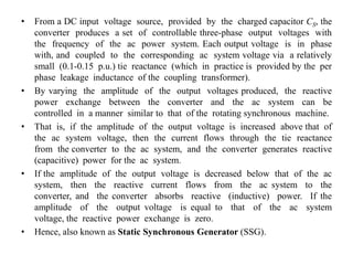• From a DC input voltage source, provided by the charged capacitor CS, the
converter produces a set of controllable three-phase output voltages with
the frequency of the ac power system. Each output voltage is in phase
with, and coupled to the corresponding ac system voltage via a relatively
small (0.1-0.15 p.u.) tie reactance (which in practice is provided by the per
phase leakage inductance of the coupling transformer).
• By varying the amplitude of the output voltages produced, the reactive
power exchange between the converter and the ac system can be
controlled in a manner similar to that of the rotating synchronous machine.
• That is, if the amplitude of the output voltage is increased above that of
the ac system voltage, then the current flows through the tie reactance
from the converter to the ac system, and the converter generates reactive
(capacitive) power for the ac system.
• If the amplitude of the output voltage is decreased below that of the ac
system, then the reactive current flows from the ac system to the
converter, and the converter absorbs reactive (inductive) power. If the
amplitude of the output voltage is equal to that of the ac system
voltage, the reactive power exchange is zero.
• Hence, also known as Static Synchronous Generator (SSG).
 