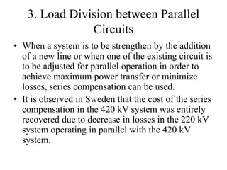 3. Load Division between Parallel
Circuits
• When a system is to be strengthen by the addition
of a new line or when one of the existing circuit is
to be adjusted for parallel operation in order to
achieve maximum power transfer or minimize
losses, series compensation can be used.
• It is observed in Sweden that the cost of the series
compensation in the 420 kV system was entirely
recovered due to decrease in losses in the 220 kV
system operating in parallel with the 420 kV
system.
 
