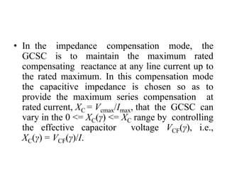 • In the impedance compensation mode, the
GCSC is to maintain the maximum rated
compensating reactance at any line current up to
the rated maximum. In this compensation mode
the capacitive impedance is chosen so as to
provide the maximum series compensation at
rated current, XC = Vcmax/Imax, that the GCSC can
vary in the 0 <= XC(γ) <= XC range by controlling
the effective capacitor voltage VCF(γ), i.e.,
XC(γ) = VCF(γ)/I.
 