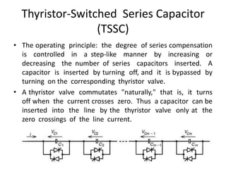 Thyristor-Switched Series Capacitor
(TSSC)
• The operating principle: the degree of series compensation
is controlled in a step-like manner by increasing or
decreasing the number of series capacitors inserted. A
capacitor is inserted by turning off, and it is bypassed by
turning on the corresponding thyristor valve.
• A thyristor valve commutates "naturally," that is, it turns
off when the current crosses zero. Thus a capacitor can be
inserted into the line by the thyristor valve only at the
zero crossings of the line current.
 