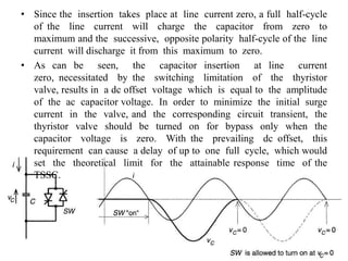 • Since the insertion takes place at line current zero, a full half-cycle
of the line current will charge the capacitor from zero to
maximum and the successive, opposite polarity half-cycle of the line
current will discharge it from this maximum to zero.
• As can be seen, the capacitor insertion at line current
zero, necessitated by the switching limitation of the thyristor
valve, results in a dc offset voltage which is equal to the amplitude
of the ac capacitor voltage. In order to minimize the initial surge
current in the valve, and the corresponding circuit transient, the
thyristor valve should be turned on for bypass only when the
capacitor voltage is zero. With the prevailing dc offset, this
requirement can cause a delay of up to one full cycle, which would
set the theoretical limit for the attainable response time of the
TSSC.
 