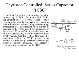Thyristor-Controlled Series Capacitor
(TCSC)
It consists of the series compensating capacitor
shunted by a TCR. In a practical TCSC
implementation, several such basic
compensators may be connected in series to
obtain the desired voltage rating and operating
characteristics. This arrangement is similar in
structure to the TSSC and, if the impedance of
the reactor, X1, is sufficiently smaller than that
of the capacitor, XC, it can be operated in an
on/off manner like the TSSC. However, the
basic idea behind the TCSC scheme is to
provide a continuously variable capacitor by
means of partially canceling the effective
compensating capacitance by the TCR.






sin2
)(
)(
)(
)(




LL
CL
LC
TCSC
XX
XX
XX
X
 