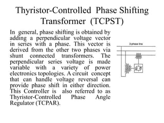 Thyristor-Controlled Phase Shifting
Transformer (TCPST)
In general, phase shifting is obtained by
adding a perpendicular voltage vector
in series with a phase. This vector is
derived from the other two phases via
shunt connected transformers. The
perpendicular series voltage is made
variable with a variety of power
electronics topologies. A circuit concept
that can handle voltage reversal can
provide phase shift in either direction.
This Controller is also referred to as
Thyristor-Controlled Phase Angle
Regulator (TCPAR).
 