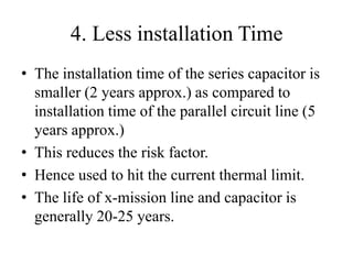 4. Less installation Time
• The installation time of the series capacitor is
smaller (2 years approx.) as compared to
installation time of the parallel circuit line (5
years approx.)
• This reduces the risk factor.
• Hence used to hit the current thermal limit.
• The life of x-mission line and capacitor is
generally 20-25 years.
 