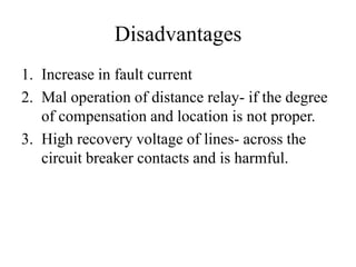 Disadvantages
1. Increase in fault current
2. Mal operation of distance relay- if the degree
of compensation and location is not proper.
3. High recovery voltage of lines- across the
circuit breaker contacts and is harmful.
 