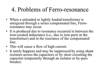 4. Problems of Ferro-resonance
• When a unloaded or lightly loaded transformer is
energized through a series compensated line, Ferro-
resonance may occur.
• It is produced due to resonance occurred in between the
iron-created inductance (i.e., due to iron parts in the
transformer) and in the reactance of the compensated
line.
• This will cause a flow of high current.
• It rarely happens and may be suppressed by using shunt
resistors across the capacitors or by short circuiting the
capacitor temporarily through an isolator or by-pass
breaker.
 