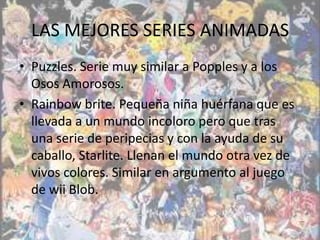LAS MEJORES SERIES ANIMADAS
• Puzzles. Serie muy similar a Popples y a los
  Osos Amorosos.
• Rainbow brite. Pequeña niña huérfana que es
  llevada a un mundo incoloro pero que tras
  una serie de peripecias y con la ayuda de su
  caballo, Starlite. Llenan el mundo otra vez de
  vivos colores. Similar en argumento al juego
  de wii Blob.
 