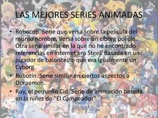 LAS MEJORES SERIES ANIMADAS
• Robocop. Serie que versa sobre la película del
  mismo nombre, versa sobre un ciborg policía.
  Otra serie similar en la que no he encontrado
  referencias en internet era Steel. Basada en un
  jugador de baloncesto que era igualmente un
  Cyborg.
• Robotín. Serie similar en ciertos aspectos a
  Doraemon.
• Ruy, el pequeño Cid. Serie de animación basada
  en la niñez de "El Campeador".
 