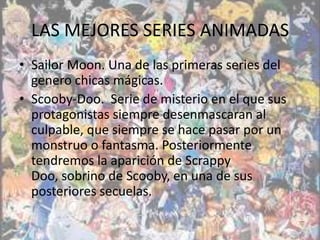 LAS MEJORES SERIES ANIMADAS
• Sailor Moon. Una de las primeras series del
  genero chicas mágicas.
• Scooby-Doo. Serie de misterio en el que sus
  protagonistas siempre desenmascaran al
  culpable, que siempre se hace pasar por un
  monstruo o fantasma. Posteriormente
  tendremos la aparición de Scrappy
  Doo, sobrino de Scooby, en una de sus
  posteriores secuelas.
 