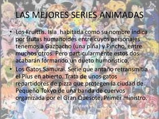 LAS MEJORES SERIES ANIMADAS
• Los Fruittis. Isla habitada como su nombre indica
  por frutas humanoides entre cuyos personajes
  tenemos a Gazpacho (una piña) y Pincho, entre
  muchos otros. Pero particularmente estos dos
  acabarán formando un dueto humorístico.
• Los Gatos Samurai. Serie que antaño retransmitía
  el Plus en abierto. Trata de unos gatos
  repartidores de pizza que protegen la ciudad de
  Pequeño Tokyo de una banda de cuervos
  organizada por el Gran Quesote, Primer ministro.
 