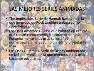 LAS MEJORES SERIES ANIMADAS
• The Impossible. Serie de Hannah Barbera, en la
  que un grupo de Rock también trabaja como
  superhéroes.
• Los Osos Amorosos. Osos que habitan en el cielo
  que tenían como enemigo a corazón de hielo.
  Posteriormente a los osos se les añadirá
  numerosos animales como un león o un elefante
  rosa.
• Los Osos Gummies. Serie de Disney ambientada
  en la Edad Media, en la que tenemos estos osos
  bastante peculiares.
 