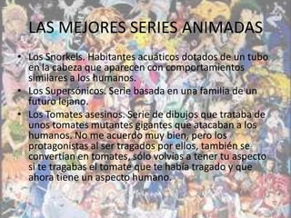 LAS MEJORES SERIES ANIMADAS
• Los Snorkels. Habitantes acuáticos dotados de un tubo
  en la cabeza que aparecen con comportamientos
  similares a los humanos.
• Los Supersónicos. Serie basada en una familia de un
  futuro lejano.
• Los Tomates asesinos. Serie de dibujos que trataba de
  unos tomates mutantes gigantes que atacaban a los
  humanos. No me acuerdo muy bien, pero los
  protagonistas al ser tragados por ellos, también se
  convertían en tomates, sólo volvías a tener tu aspecto
  si te tragabas el tomate que te había tragado y que
  ahora tiene un aspecto humano.
 