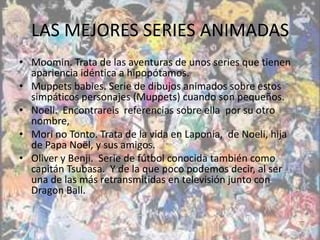 LAS MEJORES SERIES ANIMADAS
• Moomin. Trata de las aventuras de unos series que tienen
  apariencia idéntica a hipopótamos.
• Muppets babies. Serie de dibujos animados sobre estos
  simpáticos personajes (Muppets) cuando son pequeños.
• Noeli. Encontrareis referencias sobre ella por su otro
  nombre,
• Mori no Tonto. Trata de la vida en Laponia, de Noeli, hija
  de Papa Noël, y sus amigos.
• Oliver y Benji. Serie de fútbol conocida también como
  capitán Tsubasa. Y de la que poco podemos decir, al ser
  una de las más retransmitidas en televisión junto con
  Dragon Ball.
 