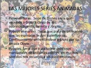 LAS MEJORES SERIES ANIMADAS
• Patoaventuras. Serie de Disney en la que
  veremos a Gilito a cargo de sus
  sobrinos:Juanito, Jaimito y Jorgito.
• Popeye el marino. Serie que trata de un marino
  que las espinacas le dan superfuerza.
  Continuamente enfrentándose a Bruto por su
  amada Olivia.
• Popples. Serie que trata sobre unos osos
  marsupiales de brillantes colores, en muchos
  sentidos nos recuerda a los osos amorosos.
 
