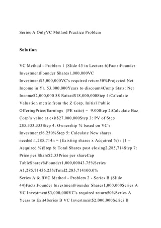Series A OnlyVC Method Practice Problem
Solution
VC Method - Problem 1 (Slide 43 in Lecture 6)Facts:Founder
InvestmentFounder Shares1,000,000VC
Investment$3,000,000VC's required return50%Projected Net
Income in Yr. 53,000,000Years to discount4Comp Stats: Net
Income$2,000,000 $$ Raised$18,000,000Step 1:Calculate
Valuation metric from the Z Corp. Initial Public
OfferingPrice/Earnings (PE ratio) = 9.00Step 2:Calculate Baz
Corp’s value at exit$27,000,000Step 3: PV of Step
2$5,333,333Step 4: Ownership % based on VC's
Investment56.250%Step 5: Calculate New shares
needed:1,285,714n = (Existing shares x Acquired %) / (1 –
Acquired %)Step 6: Total Shares post closing2,285,714Step 7:
Price per Share$2.33Price per shareCap
TableShares%Founder1,000,00043.75%Series
A1,285,71456.25%Total2,285,714100.0%
Series A & BVC Method - Problem 2 - Series B (Slide
44)Facts:Founder InvestmentFounder Shares1,000,000Series A
VC Investment$3,000,000VC's required return50%Series A
Years to Exit4Series B VC Investment$2,000,000Series B
 