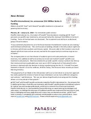 parasilk.com | 800.414.7115
News Release
Paraffin International, Inc. announces $3.6 Million Series A
Funding
Makers of gLOVE Treat® with Parasilk® paraffin treatments is focused on
growing local economy.
Phoenix, AZ – January 12, 2018 – For immediate public release
Paraffin International, Inc., the maker of Parasilk® brand products including gLOVE Treat®
personal use paraffin wax treatments, announced today the closing of $3.6 Million in Series A
Funding. Terms of the deal were not disclosed. The investment was led by an undisclosed
group of local investors.
“It was extremely important to us to find local investors that believed in what we are creating,”
said CEO Deanna Montrose. “We are focused on building a Made in the USA product right here
in Arizona with Arizona workers and Arizona capital. We were able to find investors very much
aligned with that vision and we are very excited for this opportunity to continue to grow our
company”.
The company plans to use the infusion of capital to grow and scale production, increase
inventory, hire additional staff and continue to brand and market Parasilk® paraffin wax
treatments and products. Montrose declined to provide specific revenue numbers but did say
that revenues almost quadrupled year over year in 2017 owing much of that growth to the
increase in demand with the decision to bring manufacturing into the US. Parasilk® has been
featured on Oprah’s O List for wellness, Arthritis Today, The View and most recently on Good
Morning America.
“The popularity of our Made in the USA product with our current direct to consumer approach
has really sparked the interest of several major distributors across many different categories
and verticals,” said Montrose. “We see our demand significantly increasing and this funding
allows us to stay ahead of that growth.”
gLOVE Treat® with Parasilk® paraffin are brands created by Paraffin International Inc., the company that
is redefining the future of paraffin wax treatments with Parasilk® paraffin products and delivery systems
for medical, spa and massage professionals, and direct to consumer for at home spa treatments.
Paraffin International, Inc. was founded by Deanna Montrose, an award-winning cosmetologist and
salon owner, to challenge the status quo of traditional paraffin wax treatments that take hours to heat,
have a challenging and messy application and in many cases are deemed unsanitary. gLOVE Treat®
heats in minutes, is completely self-contained and disposable to reduce cross-contamination. Learn
more at Parasilk.com and gLOVETreat.com. Please send all inquiries to press@parasilk.com.
 