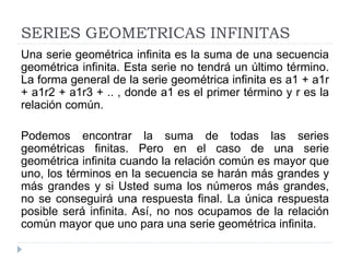 SERIES GEOMETRICAS INFINITAS
Una serie geométrica infinita es la suma de una secuencia
geométrica infinita. Esta serie no tendrá un último término.
La forma general de la serie geométrica infinita es a1 + a1r
+ a1r2 + a1r3 + .. , donde a1 es el primer término y r es la
relación común.
Podemos encontrar la suma de todas las series
geométricas finitas. Pero en el caso de una serie
geométrica infinita cuando la relación común es mayor que
uno, los términos en la secuencia se harán más grandes y
más grandes y si Usted suma los números más grandes,
no se conseguirá una respuesta final. La única respuesta
posible será infinita. Así, no nos ocupamos de la relación
común mayor que uno para una serie geométrica infinita.
 