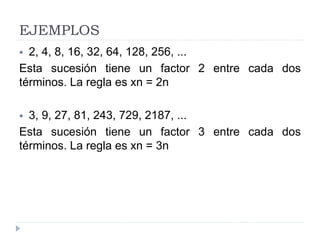 EJEMPLOS
 2, 4, 8, 16, 32, 64, 128, 256, ...
Esta sucesión tiene un factor 2 entre cada dos
términos. La regla es xn = 2n
 3, 9, 27, 81, 243, 729, 2187, ...
Esta sucesión tiene un factor 3 entre cada dos
términos. La regla es xn = 3n
 