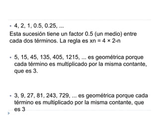  4, 2, 1, 0.5, 0.25, ...
Esta sucesión tiene un factor 0.5 (un medio) entre
cada dos términos. La regla es xn = 4 × 2-n
 5, 15, 45, 135, 405, 1215, ... es geométrica porque
cada término es multiplicado por la misma contante,
que es 3.
 3, 9, 27, 81, 243, 729, ... es geométrica porque cada
término es multiplicado por la misma contante, que
es 3
 