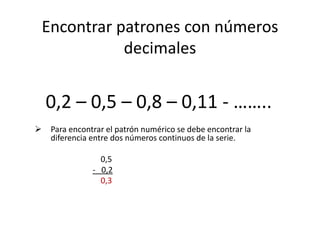 Encontrar patrones con números
decimales
0,2 – 0,5 – 0,8 – 0,11 - ……..
 Para encontrar el patrón numérico se debe encontrar la
diferencia entre dos números continuos de la serie.
0,5
- 0,2
0,3
 