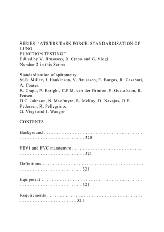SERIES ‘‘ATS/ERS TASK FORCE: STANDARDISATION OF
LUNG
FUNCTION TESTING’’
Edited by V. Brusasco, R. Crapo and G. Viegi
Number 2 in this Series
Standardisation of spirometry
M.R. Miller, J. Hankinson, V. Brusasco, F. Burgos, R. Casaburi,
A. Coates,
R. Crapo, P. Enright, C.P.M. van der Grinten, P. Gustafsson, R.
Jensen,
D.C. Johnson, N. MacIntyre, R. McKay, D. Navajas, O.F.
Pedersen, R. Pellegrino,
G. Viegi and J. Wanger
CONTENTS
Background . . . . . . . . . . . . . . . . . . . . . . . . . . . . . . . . . . . . . .
. . . . . . . . . . . . . . . . . . . . . . . . . 320
FEV1 and FVC manoeuvre . . . . . . . . . . . . . . . . . . . . . . . . . . .
. . . . . . . . . . . . . . . . . . . . . . . . . 321
Definitions . . . . . . . . . . . . . . . . . . . . . . . . . . . . . . . . . . . . . . .
. . . . . . . . . . . . . . . . . . . . . . . . 321
Equipment . . . . . . . . . . . . . . . . . . . . . . . . . . . . . . . . . . . . . . .
. . . . . . . . . . . . . . . . . . . . . . . . 321
Requirements . . . . . . . . . . . . . . . . . . . . . . . . . . . . . . . . . . . . .
. . . . . . . . . . . . . . . . . . . . . . 321
 