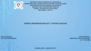 REPÚBLICA BOLIVARIANA DE VENEZUELA
MINISTERIO DEL PODER POPULAR PARA LA EDUCACIÓN
UNIVERSIDAD BICENTENARIO DE ARAGUA
ESCUELA DE CONTADURÍA PÚBLICA
CURSO: ESTADISTICA APLICADA
SECCIÓN C1 2017 II
SERIES BIDIMENSIONALES Y CRONOLÓGICAS
FACILITADORA: PARTICIPANTE:
YELITZA RODRÍGUEZ BERENICE SILVA RALDIRES
CI. 17.224.990
CHARALLAVE, JUNIO DE 2017
 