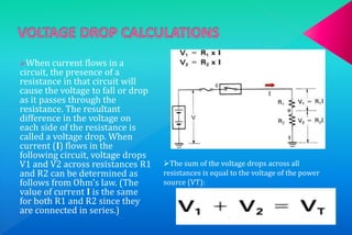 When current flows in a 
circuit, the presence of a 
resistance in that circuit will 
cause the voltage to fall or drop 
as it passes through the 
resistance. The resultant 
difference in the voltage on 
each side of the resistance is 
called a voltage drop. When 
current (I) flows in the 
following circuit, voltage drops 
V1 and V2 across resistances R1 
and R2 can be determined as 
follows from Ohm's law. (The 
value of current I is the same 
for both R1 and R2 since they 
are connected in series.) 
The sum of the voltage drops across all 
resistances is equal to the voltage of the power 
source (VT): 
 