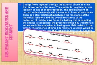  Charge flows together through the external circuit at a rate 
that is everywhere the same. The current is no greater at one 
location as it is at another location. The actual amount of 
current varies inversely with the amount of overall resistance. 
There is a clear relationship between the resistance of the 
individual resistors and the overall resistance of the 
collection of resistors. As far as the battery that is pumping 
the charge is concerned, the presence of two 6-Ω ;resistors in 
series would be equivalent to having one 12-Ω resistor in the 
circuit. The presence of three 6-Ω resistors in series would be 
equivalent to having one 18-Ω resistor in the circuit. And the 
presence of four 6-Ω resistors in series would be equivalent 
to having one 24-Ω resistor in the circuit. 
 