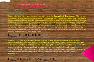 20, 15, 10 5parallel 
More Practice 
Make, solve and check your own problems by using the Equivalent Resistance . The current 
in a series circuit is everywhere the same. Charge does NOT pile up and begin to accumulate at 
any given location such that the current at one location is more than at other locations. Charge 
does NOT become used up by resistors such that there is less of it at one location compared to 
another. The charges can be thought of as marching together through the wires of an electric 
circuit, everywhere marching at the same rate. Current - the rate at which charge flows - is 
everywhere the same. It is the same at the first resistor as it is at the last resistor as it is in the 
battery. Mathematically, one might write 
 