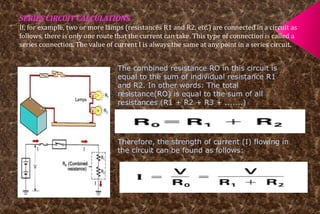 SERIES CIRCUIT CALCULATIONS 
If, for example, two or more lamps (resistances R1 and R2, etc.) are connected in a circuit as 
follows, there is only one route that the current can take. This type of connection is called a 
series connection. The value of current I is always the same at any point in a series circuit. 
The combined resistance RO in this circuit is 
equal to the sum of individual resistance R1 
and R2. In other words: The total 
resistance(RO) is equal to the sum of all 
resistances (R1 + R2 + R3 + .......) 
Therefore, the strength of current (I) flowing in 
the circuit can be found as follows: 
 