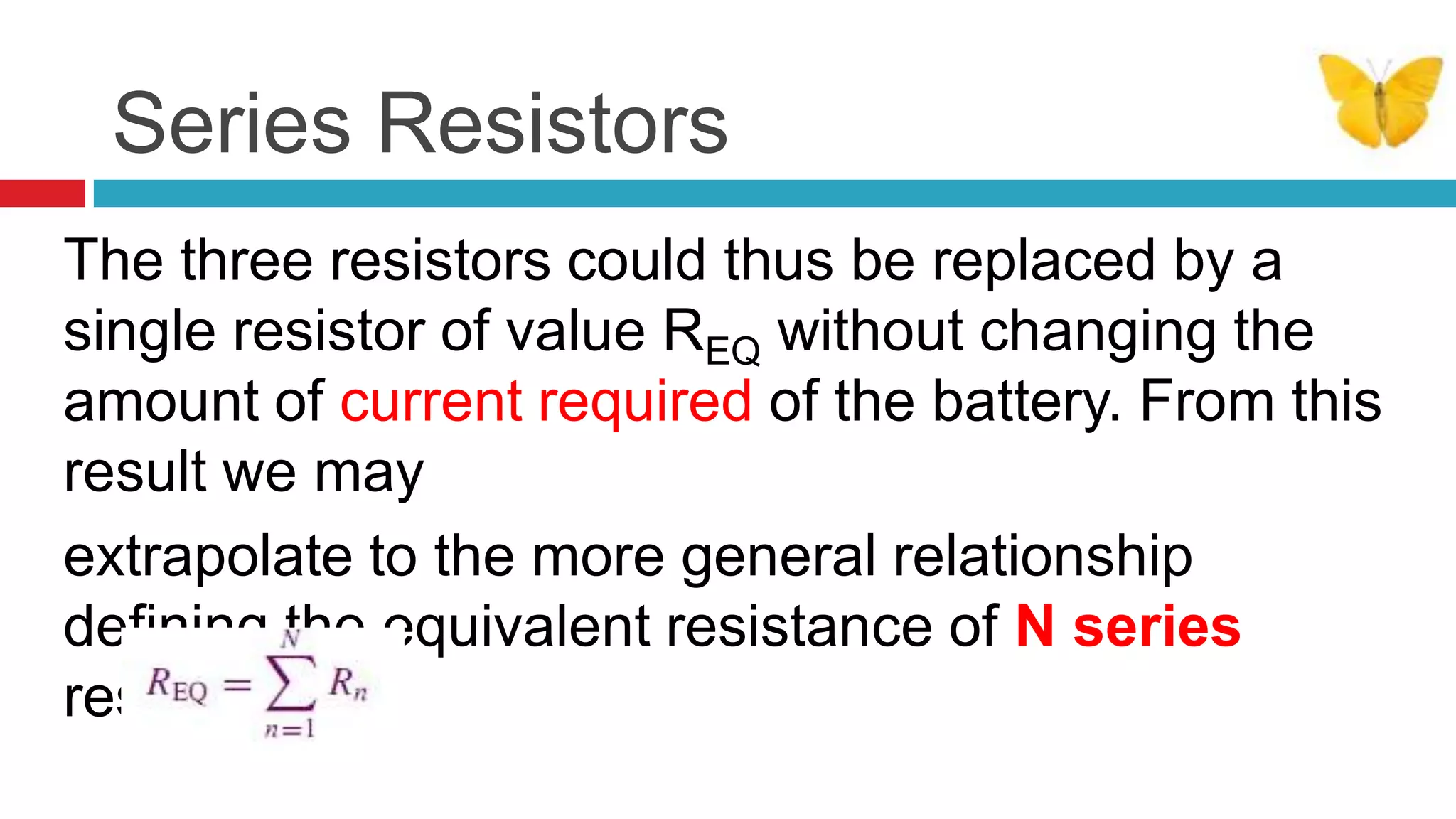 Series ResistorsThe three resistors could thus be replaced by a single resistor of value REQ without changing the amount of current required of the battery. From this result we mayextrapolate to the more general relationship deﬁning the equivalent resistance of N series resistors: