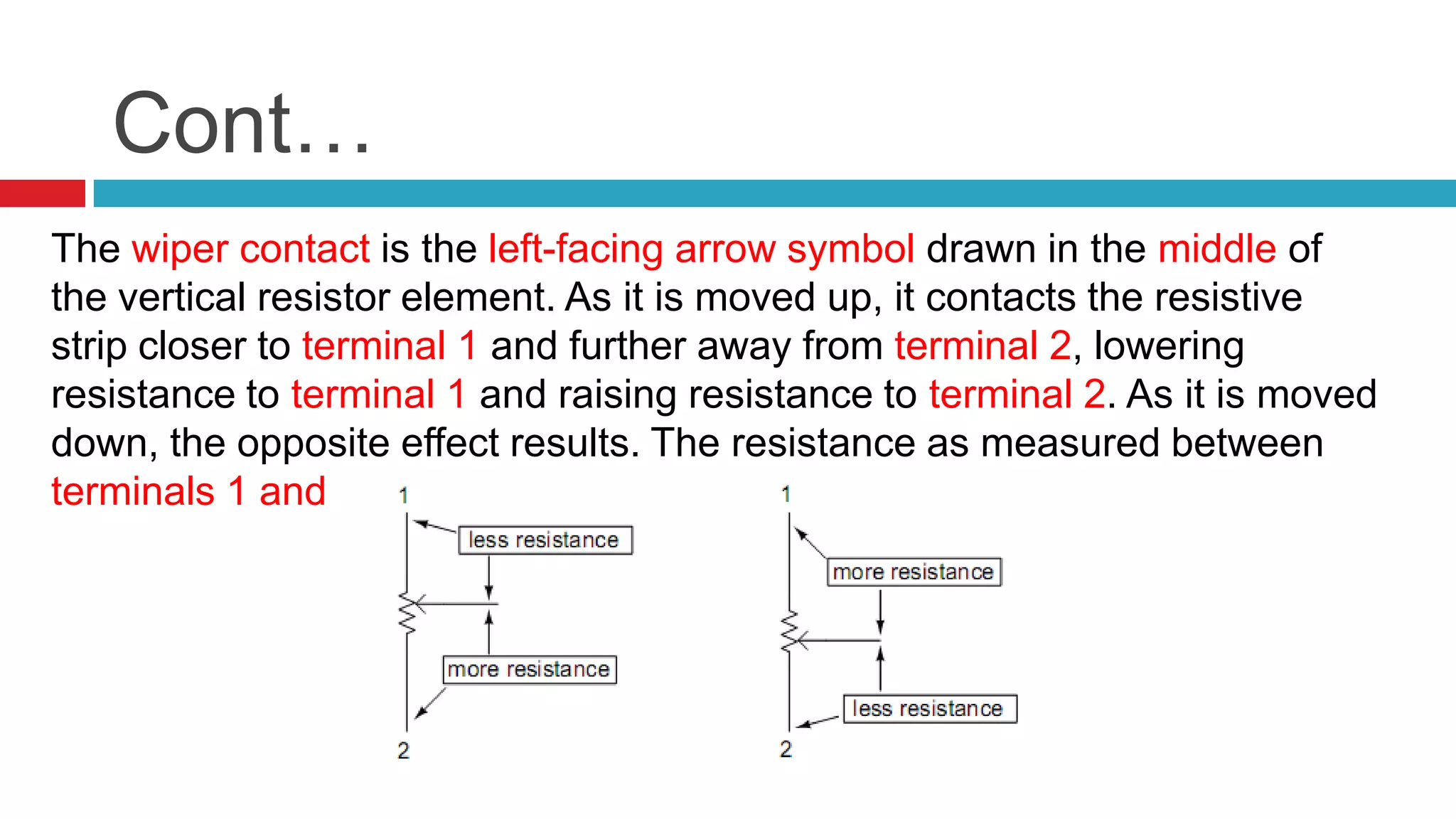 Cont…The wiper contact is the left-facing arrow symbol drawn in the middle of the vertical resistor element. As it is moved up, it contacts the resistive strip closer to terminal 1 and further away from terminal 2, lowering resistance to terminal 1 and raising resistance to terminal 2. As it is moved down, the opposite effect results. The resistance as measured between terminals 1 and 2 is constant for any wiper position.