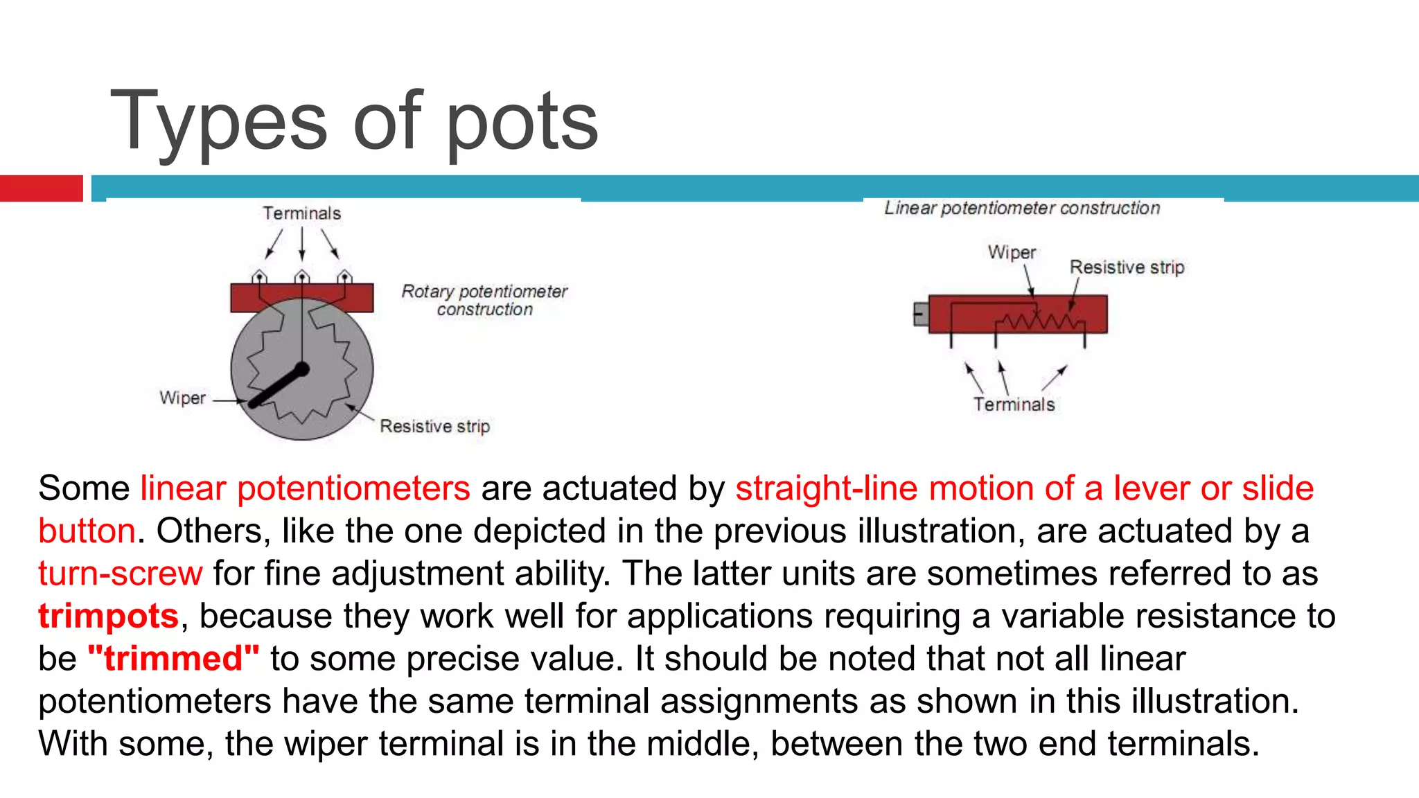 Types of potsSome linear potentiometers are actuated by straight-line motion of a lever or slide button. Others, like the one depicted in the previous illustration, are actuated by a turn-screw for fine adjustment ability. The latter units are sometimes referred to as trimpots, because they work well for applications requiring a variable resistance to be "trimmed" to some precise value. It should be noted that not all linear potentiometers have the same terminal assignments as shown in this illustration. With some, the wiper terminal is in the middle, between the two end terminals.