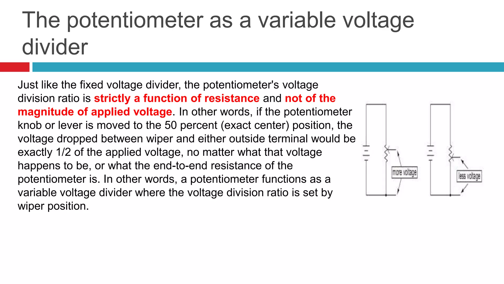 The potentiometer as a variable voltage dividerJust like the fixed voltage divider, the potentiometer's voltage division ratio is strictly a function of resistance and not of the magnitude of applied voltage. In other words, if the potentiometer knob or lever is moved to the 50 percent (exact center) position, the voltage dropped between wiper and either outside terminal would be exactly 1/2 of the applied voltage, no matter what that voltage happens to be, or what the end-to-end resistance of the potentiometer is. In other words, a potentiometer functions as a variable voltage divider where the voltage division ratio is set by wiper position. 
