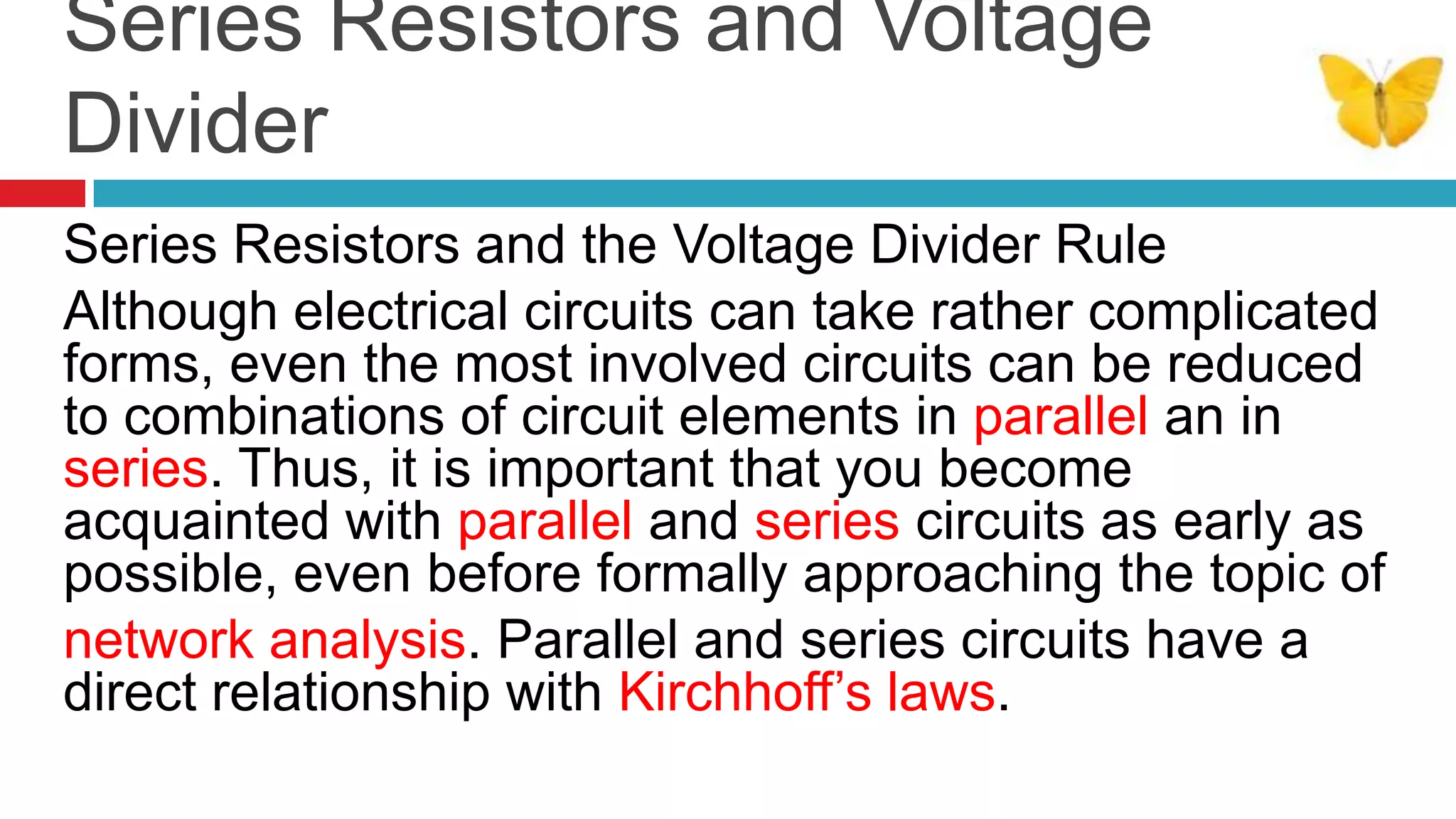 Series Resistors and Voltage DividerSeries Resistors and the Voltage Divider RuleAlthough electrical circuits can take rather complicated forms, even the most involved circuits can be reduced to combinations of circuit elements in parallel an in series. Thus, it is important that you become acquainted with parallel and series circuits as early as possible, even before formally approaching the topic ofnetwork analysis. Parallel and series circuits have a direct relationship with Kirchhoff’s laws. 