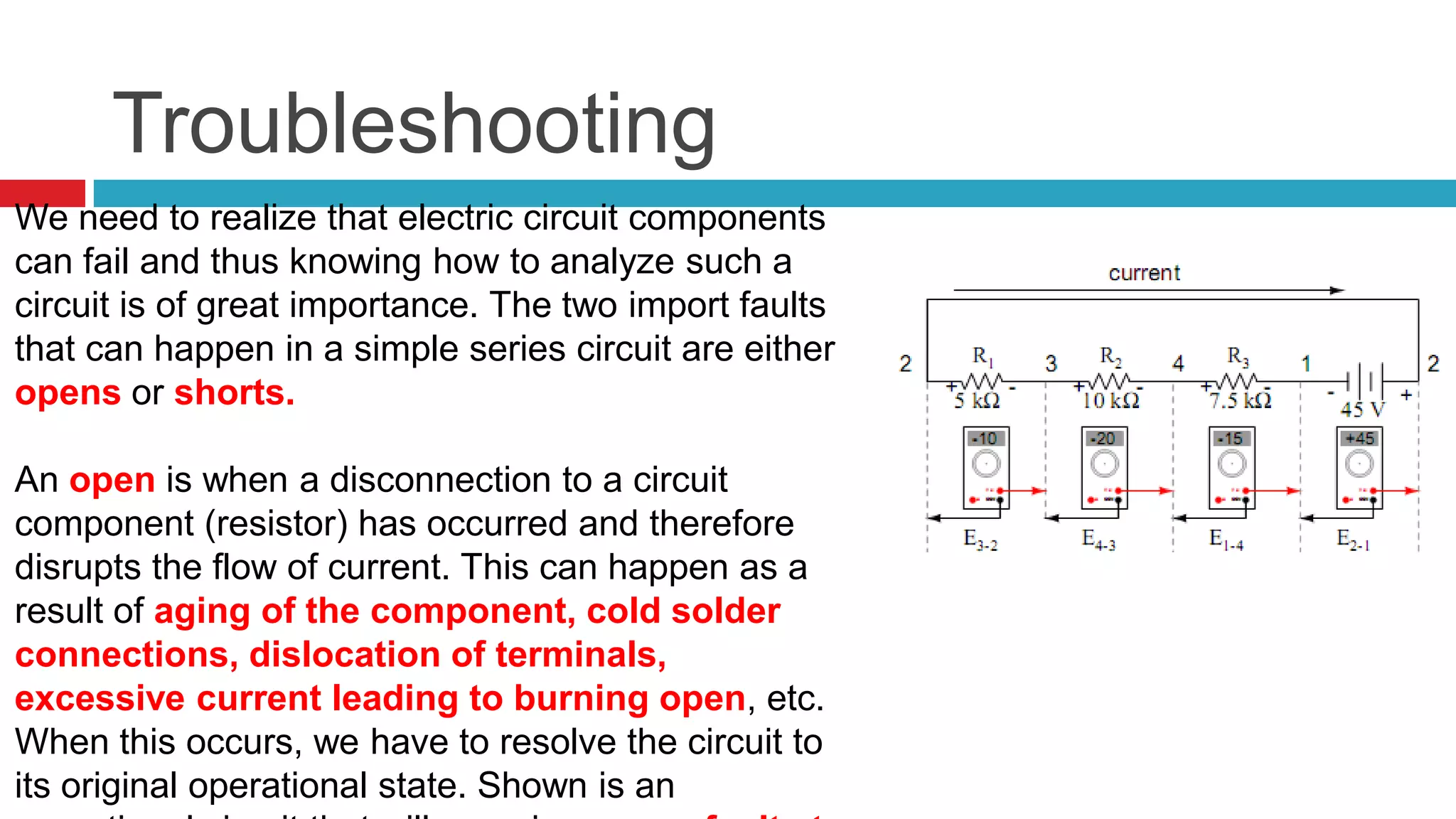 TroubleshootingWe need to realize that electric circuit components can fail and thus knowing how to analyze such a circuit is of great importance. The two import faults that can happen in a simple series circuit are either opens or shorts. Anopenis when a disconnection to a circuit component (resistor) has occurred and therefore disrupts the flow of current. This can happen as a result of aging of the component, cold solder connections, dislocation of terminals, excessive current leading to burning open, etc. When this occurs, we have to resolve the circuit to its original operational state. Shown is an operational circuit that will experience one fault at a time of its componets– an open.   