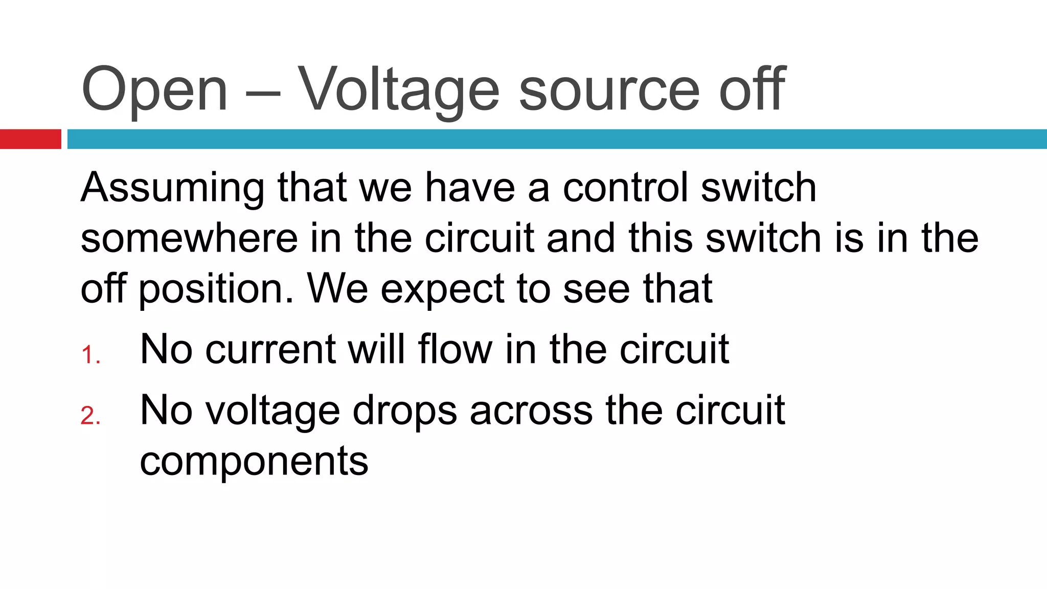 Open – Voltage source off Assuming that we have a control switch somewhere in the circuit and this switch is in the off position. We expect to see that No current will flow in the circuit No voltage drops across the circuit components