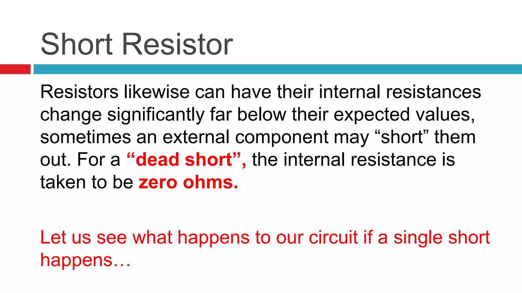 Short ResistorResistors likewise can have their internal resistances change significantly far below their expected values, sometimes an external component may “short” them out. For a “dead short”, the internal resistance is taken to be zero ohms.Let us see what happens to our circuit if a single short happens…